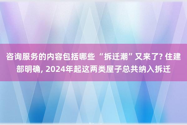 咨询服务的内容包括哪些 “拆迁潮”又来了? 住建部明确, 2024年起这两类屋子总共纳入拆迁