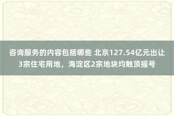 咨询服务的内容包括哪些 北京127.54亿元出让3宗住宅用地，海淀区2宗地块均触顶摇号