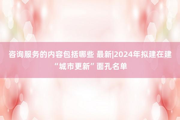 咨询服务的内容包括哪些 最新|2024年拟建在建“城市更新”面孔名单