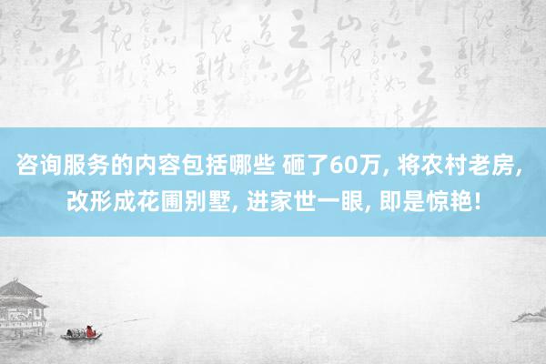 咨询服务的内容包括哪些 砸了60万, 将农村老房, 改形成花圃别墅, 进家世一眼, 即是惊艳!