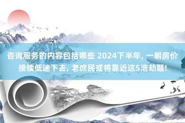 咨询服务的内容包括哪些 2024下半年, 一朝房价接续低迷下去, 老庶民或将靠近这5浩劫题!