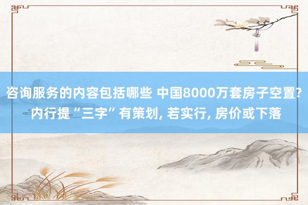 咨询服务的内容包括哪些 中国8000万套房子空置? 内行提“三字”有策划, 若实行, 房价或下落