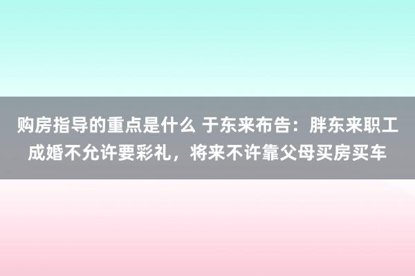 购房指导的重点是什么 于东来布告：胖东来职工成婚不允许要彩礼，将来不许靠父母买房买车