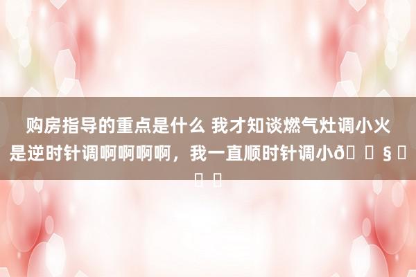 购房指导的重点是什么 我才知谈燃气灶调小火，是逆时针调啊啊啊啊，我一直顺时针调小😧 ​​