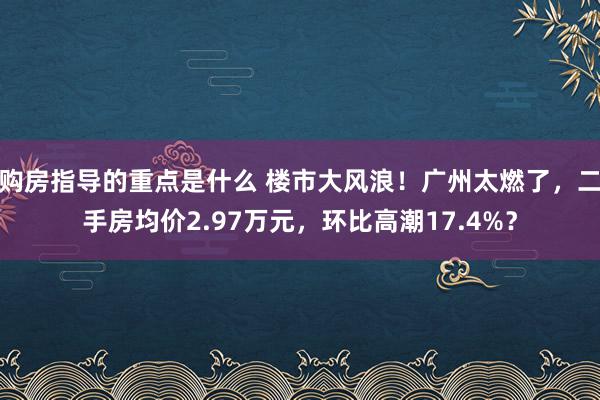 购房指导的重点是什么 楼市大风浪！广州太燃了，二手房均价2.97万元，环比高潮17.4%？