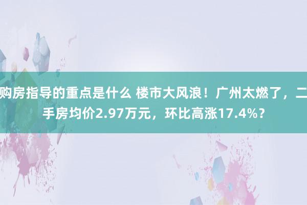 购房指导的重点是什么 楼市大风浪！广州太燃了，二手房均价2.97万元，环比高涨17.4%？