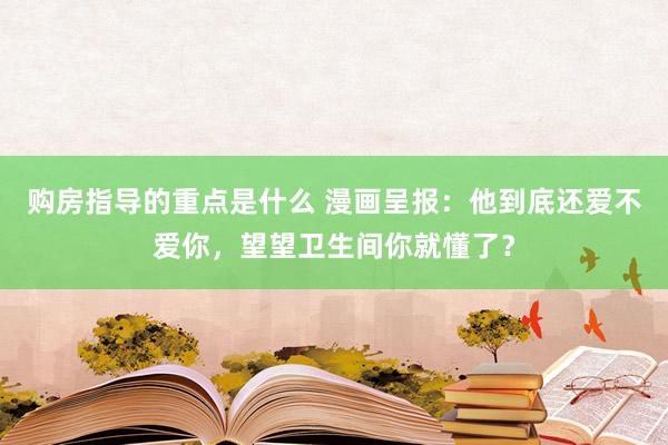 购房指导的重点是什么 漫画呈报：他到底还爱不爱你，望望卫生间你就懂了？