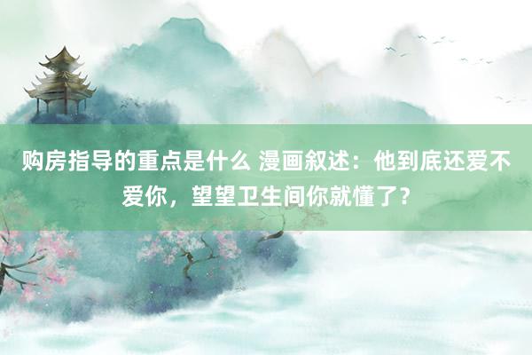 购房指导的重点是什么 漫画叙述：他到底还爱不爱你，望望卫生间你就懂了？