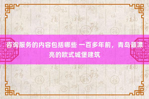 咨询服务的内容包括哪些 一百多年前，青岛最漂亮的欧式城堡建筑