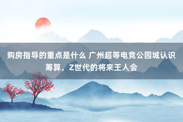 购房指导的重点是什么 广州超等电竞公园城认识筹算，Z世代的将来王人会