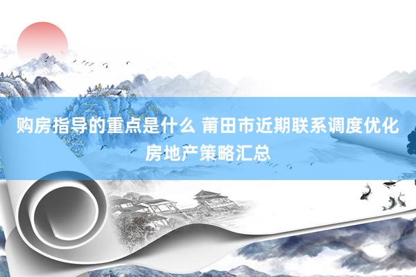 购房指导的重点是什么 莆田市近期联系调度优化房地产策略汇总