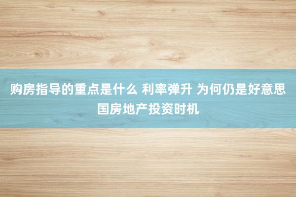 购房指导的重点是什么 利率弹升 为何仍是好意思国房地产投资时机