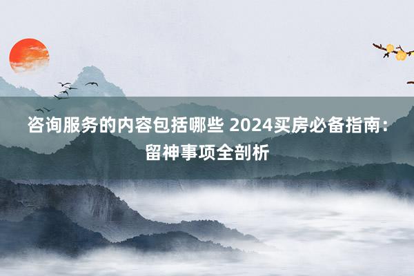 咨询服务的内容包括哪些 2024买房必备指南：留神事项全剖析