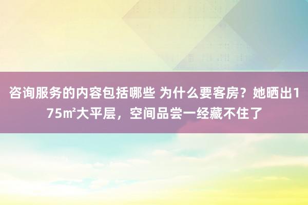 咨询服务的内容包括哪些 为什么要客房？她晒出175㎡大平层，空间品尝一经藏不住了