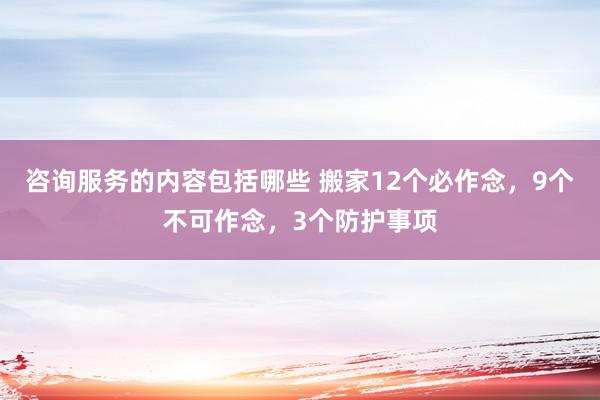 咨询服务的内容包括哪些 搬家12个必作念，9个不可作念，3个防护事项