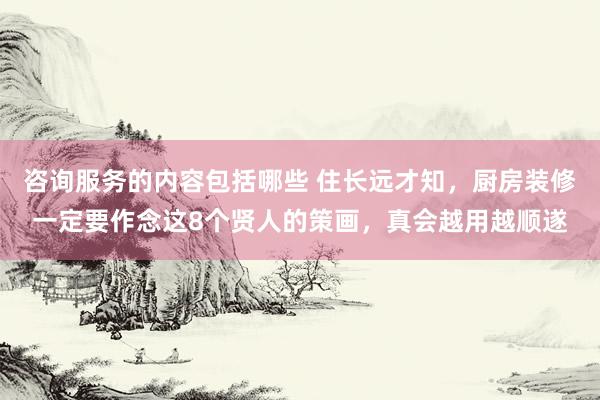 咨询服务的内容包括哪些 住长远才知，厨房装修一定要作念这8个贤人的策画，真会越用越顺遂