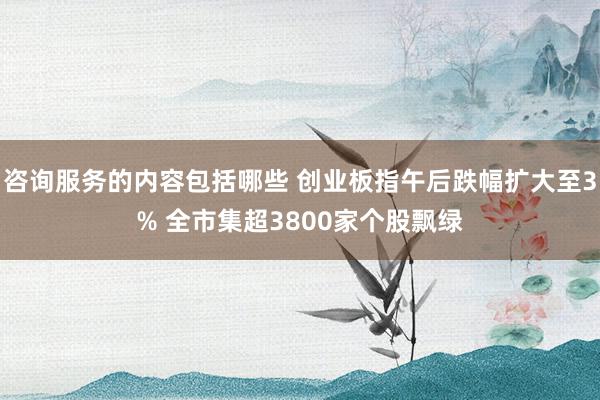 咨询服务的内容包括哪些 创业板指午后跌幅扩大至3% 全市集超3800家个股飘绿