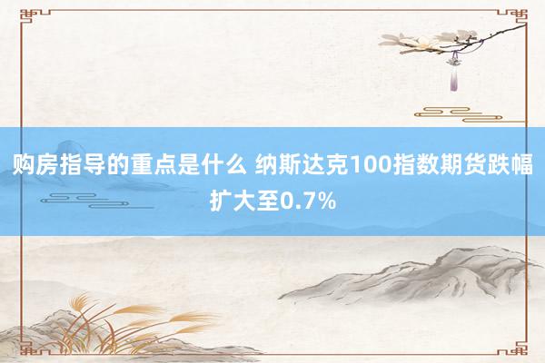 购房指导的重点是什么 纳斯达克100指数期货跌幅扩大至0.7%