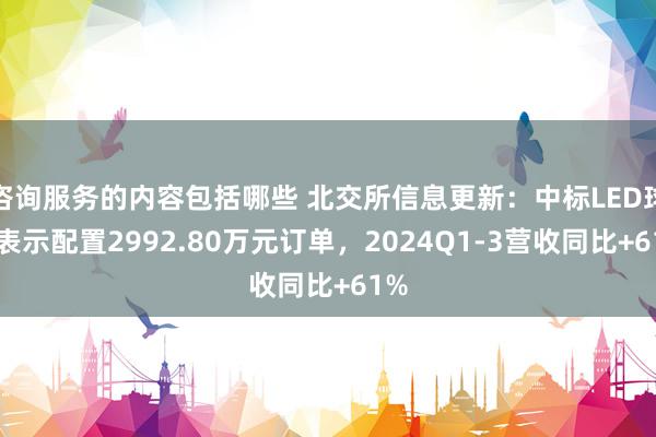 咨询服务的内容包括哪些 北交所信息更新：中标LED球幕表示配置2992.80万元订单，2024Q1-3营收同比+61%