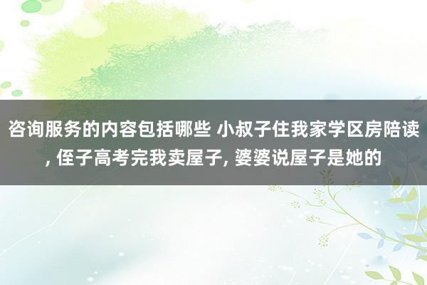 咨询服务的内容包括哪些 小叔子住我家学区房陪读, 侄子高考完我卖屋子, 婆婆说屋子是她的