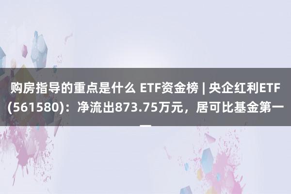 购房指导的重点是什么 ETF资金榜 | 央企红利ETF(561580)：净流出873.75万元，居可比基金第一