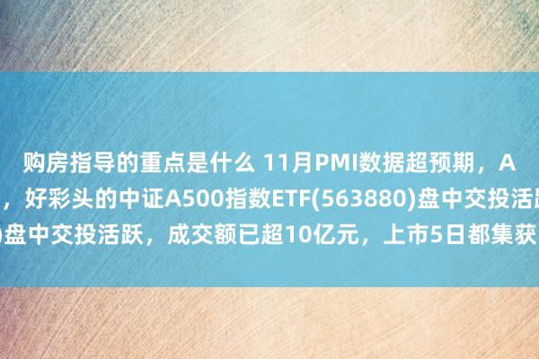 购房指导的重点是什么 11月PMI数据超预期，A股三大指数集体上行，好彩头的中证A500指数ETF(563880)盘中交投活跃，成交额已超10亿元，上市5日都集获资金净流入