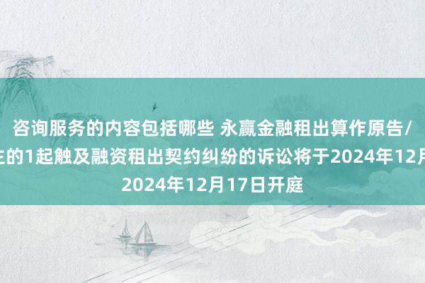 咨询服务的内容包括哪些 永赢金融租出算作原告/上诉东谈主的1起触及融资租出契约纠纷的诉讼将于2024年12月17日开庭