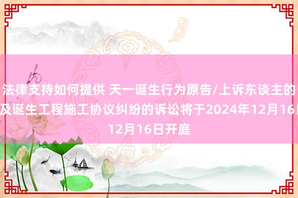 法律支持如何提供 天一诞生行为原告/上诉东谈主的1起波及诞生工程施工协议纠纷的诉讼将于2024年12月16日开庭