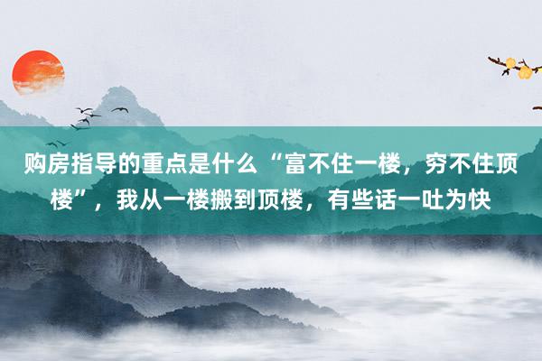 购房指导的重点是什么 “富不住一楼，穷不住顶楼”，我从一楼搬到顶楼，有些话一吐为快