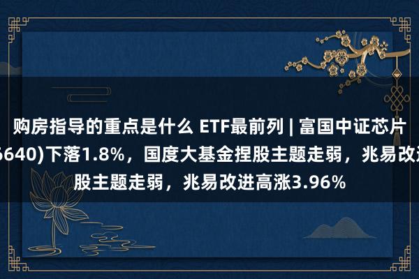 购房指导的重点是什么 ETF最前列 | 富国中证芯片产业ETF(516640)下落1.8%，国度大基金捏股主题走弱，兆易改进高涨3.96%