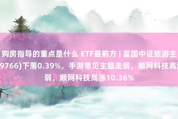 购房指导的重点是什么 ETF最前方 | 富国中证旅游主题ETF(159766)下落0.39%，手游意见主题走弱，顺网科技高涨10.36%