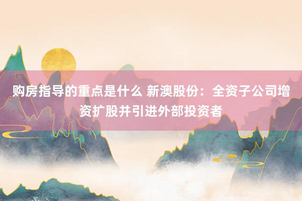 购房指导的重点是什么 新澳股份：全资子公司增资扩股并引进外部投资者