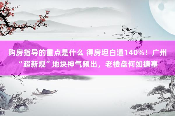 购房指导的重点是什么 得房坦白逼140%！广州“超新规”地块神气频出，老楼盘何如搪塞