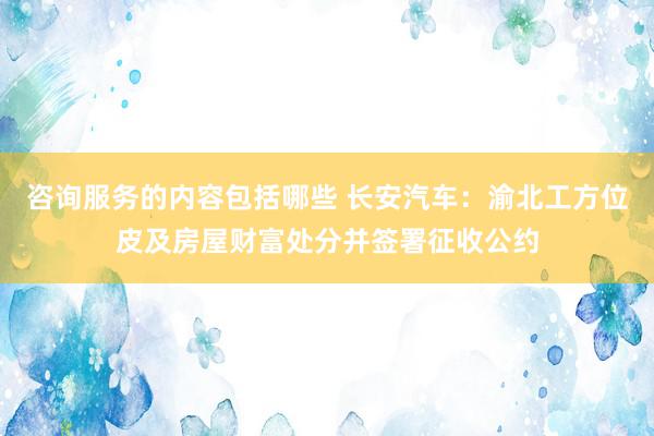 咨询服务的内容包括哪些 长安汽车：渝北工方位皮及房屋财富处分并签署征收公约