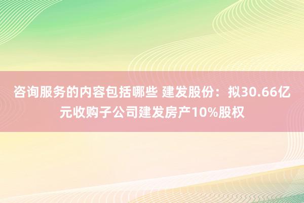 咨询服务的内容包括哪些 建发股份：拟30.66亿元收购子公司建发房产10%股权