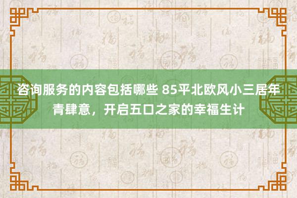 咨询服务的内容包括哪些 85平北欧风小三居年青肆意，开启五口之家的幸福生计