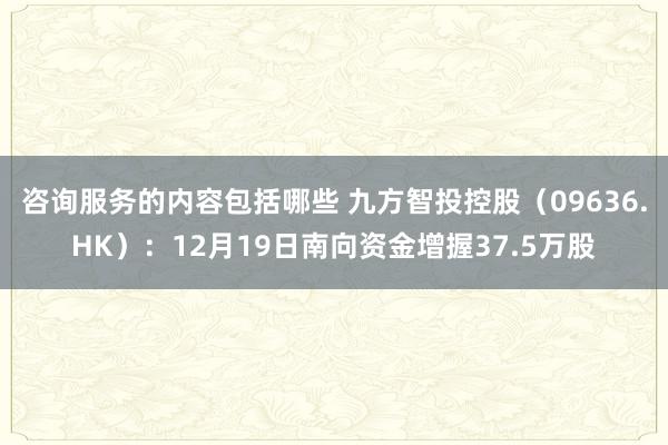 咨询服务的内容包括哪些 九方智投控股（09636.HK）：12月19日南向资金增握37.5万股