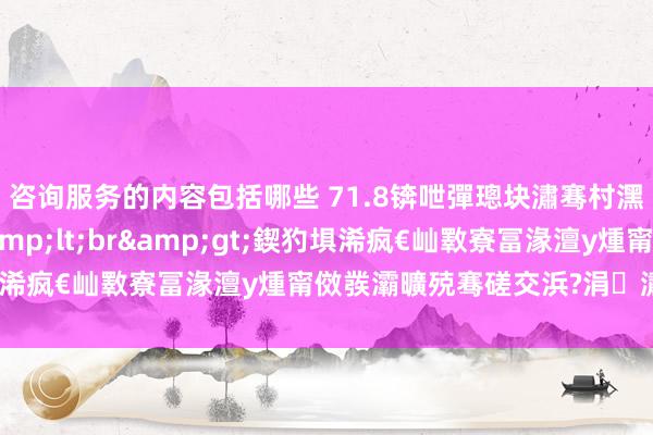 咨询服务的内容包括哪些 71.8锛呭彈璁块潚骞村潶瑷€韬竟澶氭湁&lt;br&gt;鍥犳埧浠疯€屾斁寮冨湪澶у煄甯傚彂灞曠殑骞磋交浜?涓潚鍦ㄧ嚎