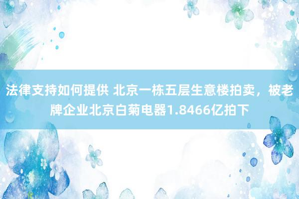 法律支持如何提供 北京一栋五层生意楼拍卖，被老牌企业北京白菊电器1.8466亿拍下