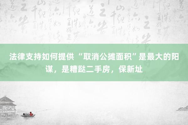 法律支持如何提供 “取消公摊面积”是最大的阳谋，是糟跶二手房，保新址