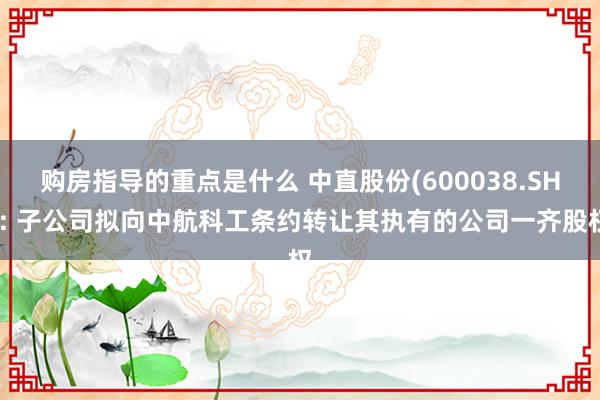 购房指导的重点是什么 中直股份(600038.SH): 子公司拟向中航科工条约转让其执有的公司一齐股权