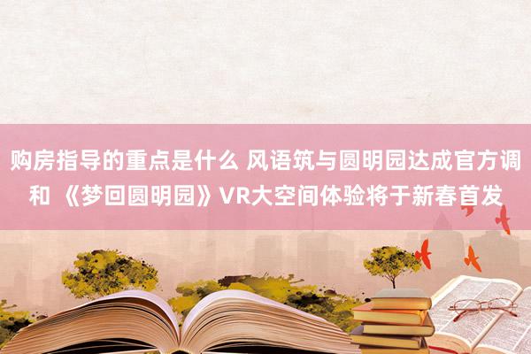 购房指导的重点是什么 风语筑与圆明园达成官方调和 《梦回圆明园》VR大空间体验将于新春首发