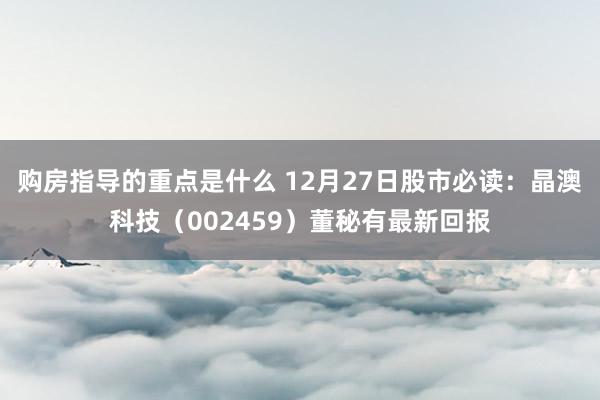 购房指导的重点是什么 12月27日股市必读：晶澳科技（002459）董秘有最新回报