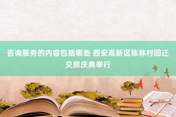 咨询服务的内容包括哪些 西安高新区陈林村回迁交房庆典举行