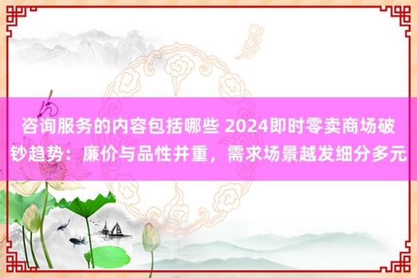 咨询服务的内容包括哪些 2024即时零卖商场破钞趋势：廉价与品性并重，需求场景越发细分多元