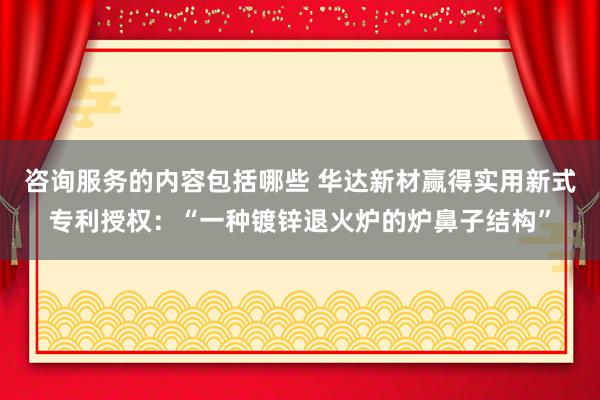 咨询服务的内容包括哪些 华达新材赢得实用新式专利授权：“一种镀锌退火炉的炉鼻子结构”