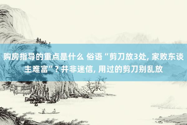 购房指导的重点是什么 俗语“剪刀放3处, 家败东谈主难富”? 并非迷信, 用过的剪刀别乱放