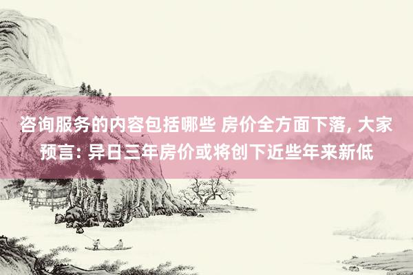 咨询服务的内容包括哪些 房价全方面下落, 大家预言: 异日三年房价或将创下近些年来新低