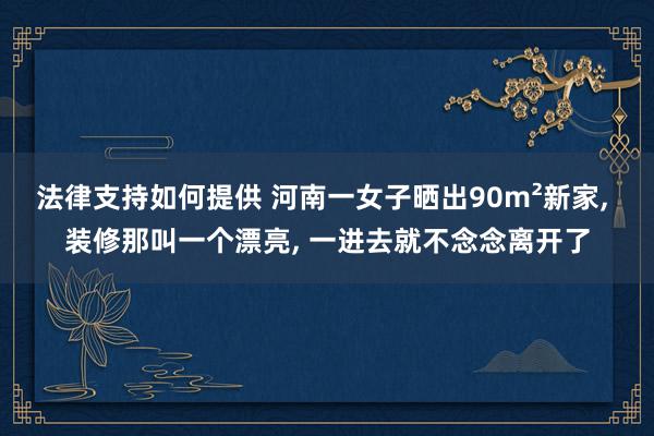 法律支持如何提供 河南一女子晒出90m²新家, 装修那叫一个漂亮, 一进去就不念念离开了