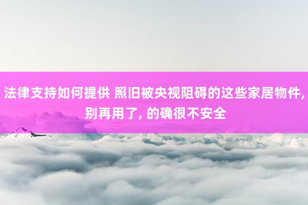 法律支持如何提供 照旧被央视阻碍的这些家居物件, 别再用了, 的确很不安全